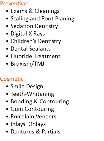 Preventive: Exams & Cleanings Scaling and Root Planing Sedation Dentistry Digital X-Rays Children's Dentistry Dental Sealants Fluoride Treatment Bruxism/TMJ Cosmetic Smile Design Teeth-Whitening Bonding & Contouring Gum Contouring Porcelain Veneers Inlays Onlays Dentures & Partials 