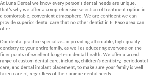 At Luna Dental we know every person's dental needs are unique. that's why we offer a comprehensive selection of treatment option in a comfortable, convenient atmosphere. We are confident we can provide superior dental care that no other dentist in El Paso area can offer. Our dental practice specializes in providing affordable, high-quality dentistry to your entire family, as well as educating everyone on the finer points of excellent long-term dental health. We offer a broad range of custom dental care, including children’s dentistry, periodontal care, and dental implant placement, to make sure your family is well taken care of, regardless of their unique dental needs.